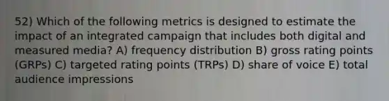 52) Which of the following metrics is designed to estimate the impact of an integrated campaign that includes both digital and measured media? A) frequency distribution B) gross rating points (GRPs) C) targeted rating points (TRPs) D) share of voice E) total audience impressions