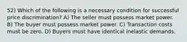 52) Which of the following is a necessary condition for successful price discrimination? A) The seller must possess market power. B) The buyer must possess market power. C) Transaction costs must be zero. D) Buyers must have identical inelastic demands.