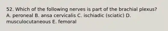 52. Which of the following nerves is part of the brachial plexus? A. peroneal B. ansa cervicalis C. ischiadic (sciatic) D. musculocutaneous E. femoral