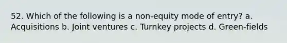 52. Which of the following is a non-equity mode of entry? a. Acquisitions b. Joint ventures c. Turnkey projects d. Green-fields