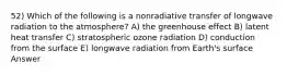 52) Which of the following is a nonradiative transfer of longwave radiation to the atmosphere? A) the greenhouse effect B) latent heat transfer C) stratospheric ozone radiation D) conduction from the surface E) longwave radiation from Earth's surface Answer