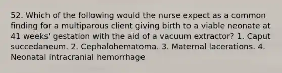 52. Which of the following would the nurse expect as a common finding for a multiparous client giving birth to a viable neonate at 41 weeks' gestation with the aid of a vacuum extractor? 1. Caput succedaneum. 2. Cephalohematoma. 3. Maternal lacerations. 4. Neonatal intracranial hemorrhage