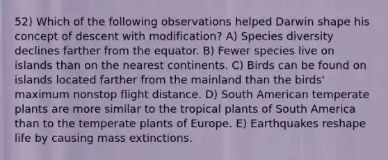 52) Which of the following observations helped Darwin shape his concept of descent with modification? A) Species diversity declines farther from the equator. B) Fewer species live on islands than on the nearest continents. C) Birds can be found on islands located farther from the mainland than the birds' maximum nonstop flight distance. D) South American temperate plants are more similar to the tropical plants of South America than to the temperate plants of Europe. E) Earthquakes reshape life by causing mass extinctions.