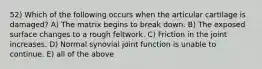 52) Which of the following occurs when the articular cartilage is damaged? A) The matrix begins to break down. B) The exposed surface changes to a rough feltwork. C) Friction in the joint increases. D) Normal synovial joint function is unable to continue. E) all of the above