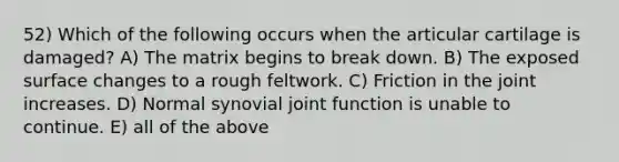 52) Which of the following occurs when the articular cartilage is damaged? A) The matrix begins to break down. B) The exposed surface changes to a rough feltwork. C) Friction in the joint increases. D) Normal synovial joint function is unable to continue. E) all of the above