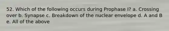 52. Which of the following occurs during Prophase I? a. Crossing over b. Synapse c. Breakdown of the nuclear envelope d. A and B e. All of the above