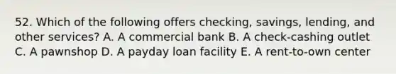 52. Which of the following offers checking, savings, lending, and other services? A. A commercial bank B. A check-cashing outlet C. A pawnshop D. A payday loan facility E. A rent-to-own center