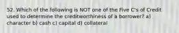 52. Which of the following is NOT one of the Five C's of Credit used to determine the creditworthiness of a borrower? a) character b) cash c) capital d) collateral