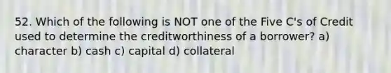 52. Which of the following is NOT one of the Five C's of Credit used to determine the creditworthiness of a borrower? a) character b) cash c) capital d) collateral