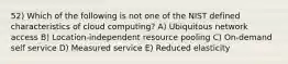 52) Which of the following is not one of the NIST defined characteristics of cloud computing? A) Ubiquitous network access B) Location-independent resource pooling C) On-demand self service D) Measured service E) Reduced elasticity