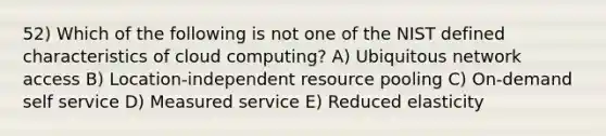 52) Which of the following is not one of the NIST defined characteristics of cloud computing? A) Ubiquitous network access B) Location-independent resource pooling C) On-demand self service D) Measured service E) Reduced elasticity