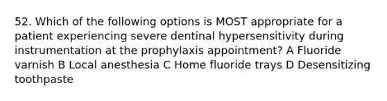 52. Which of the following options is MOST appropriate for a patient experiencing severe dentinal hypersensitivity during instrumentation at the prophylaxis appointment? A Fluoride varnish B Local anesthesia C Home fluoride trays D Desensitizing toothpaste