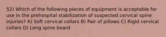 52) Which of the following pieces of equipment is acceptable for use in the prehospital stabilization of suspected cervical spine injuries? A) Soft cervical collars B) Pair of pillows C) Rigid cervical collars D) Long spine board