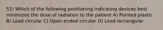 52) Which of the following positioning indicating devices best minimizes the dose of radiation to the patient A) Pointed plastic B) Lead circular C) Open ended circular D) Lead rectangular