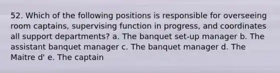 52. Which of the following positions is responsible for overseeing room captains, supervising function in progress, and coordinates all support departments? a. The banquet set-up manager b. The assistant banquet manager c. The banquet manager d. The Maitre d' e. The captain