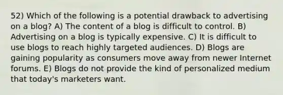 52) Which of the following is a potential drawback to advertising on a blog? A) The content of a blog is difficult to control. B) Advertising on a blog is typically expensive. C) It is difficult to use blogs to reach highly targeted audiences. D) Blogs are gaining popularity as consumers move away from newer Internet forums. E) Blogs do not provide the kind of personalized medium that today's marketers want.