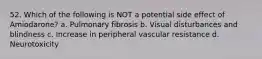 52. Which of the following is NOT a potential side effect of Amiodarone? a. Pulmonary fibrosis b. Visual disturbances and blindness c. Increase in peripheral vascular resistance d. Neurotoxicity