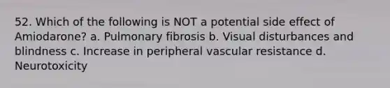 52. Which of the following is NOT a potential side effect of Amiodarone? a. Pulmonary fibrosis b. Visual disturbances and blindness c. Increase in peripheral vascular resistance d. Neurotoxicity