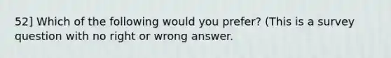 52] Which of the following would you prefer? (This is a survey question with no right or wrong answer.