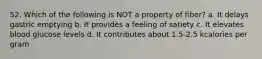52. Which of the following is NOT a property of fiber? a. It delays gastric emptying b. It provides a feeling of satiety c. It elevates blood glucose levels d. It contributes about 1.5-2.5 kcalories per gram