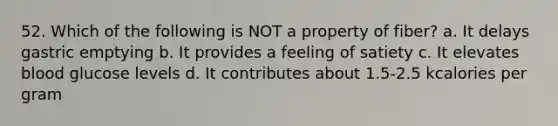 52. Which of the following is NOT a property of fiber? a. It delays gastric emptying b. It provides a feeling of satiety c. It elevates blood glucose levels d. It contributes about 1.5-2.5 kcalories per gram
