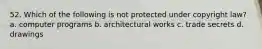 52. Which of the following is not protected under copyright law? a. computer programs b. architectural works c. trade secrets d. drawings