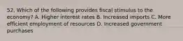 52. Which of the following provides fiscal stimulus to the economy? A. Higher interest rates B. Increased imports C. More efficient employment of resources D. Increased government purchases