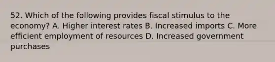 52. Which of the following provides fiscal stimulus to the economy? A. Higher interest rates B. Increased imports C. More efficient employment of resources D. Increased government purchases