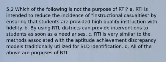 5.2 Which of the following is not the purpose of RTI? a. RTI is intended to reduce the incidence of "instructional casualties" by ensuring that students are provided high quality instruction with fidelity. b. By using RTI, districts can provide interventions to students as soon as a need arises. c. RTI is very similar to the methods associated with the aptitude achievement discrepancy models traditionally utilized for SLD identification. d. All of the above are purposes of RTI