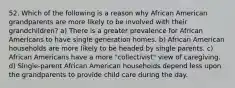 52. Which of the following is a reason why African American grandparents are more likely to be involved with their grandchildren? a) There is a greater prevalence for African Americans to have single generation homes. b) African American households are more likely to be headed by single parents. c) African Americans have a more "collectivist" view of caregiving. d) Single-parent African American households depend less upon the grandparents to provide child care during the day.