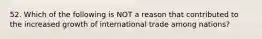 52. Which of the following is NOT a reason that contributed to the increased growth of international trade among nations?