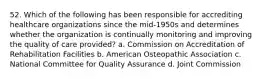 52. Which of the following has been responsible for accrediting healthcare organizations since the mid-1950s and determines whether the organization is continually monitoring and improving the quality of care provided? a. Commission on Accreditation of Rehabilitation Facilities b. American Osteopathic Association c. National Committee for Quality Assurance d. Joint Commission