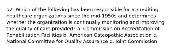 52. Which of the following has been responsible for accrediting healthcare organizations since the mid-1950s and determines whether the organization is continually monitoring and improving the quality of care provided? a. Commission on Accreditation of Rehabilitation Facilities b. American Osteopathic Association c. National Committee for Quality Assurance d. Joint Commission