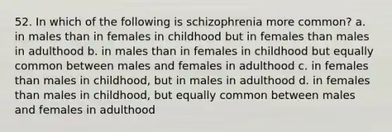 52. In which of the following is schizophrenia more common? a. in males than in females in childhood but in females than males in adulthood b. in males than in females in childhood but equally common between males and females in adulthood c. in females than males in childhood, but in males in adulthood d. in females than males in childhood, but equally common between males and females in adulthood