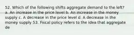 52. Which of the following shifts aggregate demand to the left? a. An increase in the price level b. An increase in the money supply c. A decrease in the price level d. A decrease in the money supply 53. Fiscal policy refers to the idea that aggregate de