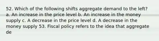 52. Which of the following shifts aggregate demand to the left? a. An increase in the price level b. An increase in the money supply c. A decrease in the price level d. A decrease in the money supply 53. Fiscal policy refers to the idea that aggregate de