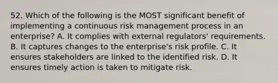 52. Which of the following is the MOST significant benefit of implementing a continuous risk management process in an enterprise? A. It complies with external regulators' requirements. B. It captures changes to the enterprise's risk profile. C. It ensures stakeholders are linked to the identified risk. D. It ensures timely action is taken to mitigate risk.