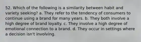 52. Which of the following is a similarity between habit and variety seeking? a. They refer to the tendency of consumers to continue using a brand for many years. b. They both involve a high degree of brand loyalty. c. They involve a high degree of emotional connection to a brand. d. They occur in settings where a decision isn't involving.