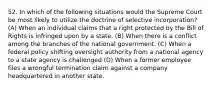 52. In which of the following situations would the Supreme Court be most likely to utilize the doctrine of selective incorporation? (A) When an individual claims that a right protected by the Bill of Rights is infringed upon by a state. (B) When there is a conflict among the branches of the national government. (C) When a federal policy shifting oversight authority from a national agency to a state agency is challenged (D) When a former employee files a wrongful termination claim against a company headquartered in another state.