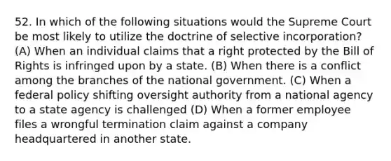 52. In which of the following situations would the Supreme Court be most likely to utilize the doctrine of selective incorporation? (A) When an individual claims that a right protected by the Bill of Rights is infringed upon by a state. (B) When there is a conflict among the branches of the national government. (C) When a federal policy shifting oversight authority from a national agency to a state agency is challenged (D) When a former employee files a wrongful termination claim against a company headquartered in another state.