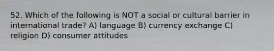 52. Which of the following is NOT a social or cultural barrier in international trade? A) language B) currency exchange C) religion D) consumer attitudes