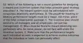 52. Which of the following is not a sound guideline for designing a reward and incentive system that helps promote good strategy execution? A. The reward system must be administered with scrupulous objectivity and fairness. B. The payoff for meeting or beating performance targets must be a major, not minor, piece of the total compensation package. C. The incentive plan should extend to all managers and all employees, not just top management. D. Ways must be found to reward deserving non-performers who, for some reason, do not fare well under the incentive system. E. Make sure that the performance targets each individual or team is expected to achieve involve outcomes that the individual or team can personally affect.