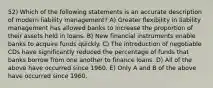 52) Which of the following statements is an accurate description of modern liability management? A) Greater flexibility in liability management has allowed banks to increase the proportion of their assets held in loans. B) New financial instruments enable banks to acquire funds quickly. C) The introduction of negotiable CDs have significantly reduced the percentage of funds that banks borrow from one another to finance loans. D) All of the above have occurred since 1960. E) Only A and B of the above have occurred since 1960.