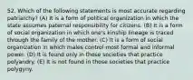 52. Which of the following statements is most accurate regarding patriarchy? (A) It is a form of political organization in which the state assumes paternal responsibility for citizens. (B) It is a form of social organization in which one's kinship lineage is traced through the family of the mother. (C) It is a form of social organization in which males control most formal and informal power. (D) It is found only in those societies that practice polyandry. (E) It is not found in those societies that practice polygyny.