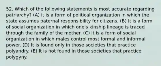 52. Which of the following statements is most accurate regarding patriarchy? (A) It is a form of political organization in which the state assumes paternal responsibility for citizens. (B) It is a form of social organization in which one's kinship lineage is traced through the family of the mother. (C) It is a form of social organization in which males control most formal and informal power. (D) It is found only in those societies that practice polyandry. (E) It is not found in those societies that practice polygyny.