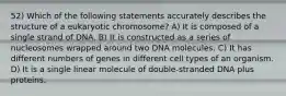 52) Which of the following statements accurately describes the structure of a eukaryotic chromosome? A) It is composed of a single strand of DNA. B) It is constructed as a series of nucleosomes wrapped around two DNA molecules. C) It has different numbers of genes in different cell types of an organism. D) It is a single linear molecule of double-stranded DNA plus proteins.