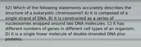 52) Which of the following statements accurately describes the structure of a eukaryotic chromosome? A) It is composed of a single strand of DNA. B) It is constructed as a series of nucleosomes wrapped around two DNA molecules. C) It has different numbers of genes in different cell types of an organism. D) It is a single linear molecule of double-stranded DNA plus proteins.