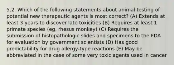 5.2. Which of the following statements about animal testing of potential new therapeutic agents is most correct? (A) Extends at least 3 years to discover late toxicities (B) Requires at least 1 primate species (eg, rhesus monkey) (C) Requires the submission of histopathologic slides and specimens to the FDA for evaluation by government scientists (D) Has good predictability for drug allergy-type reactions (E) May be abbreviated in the case of some very toxic agents used in cancer