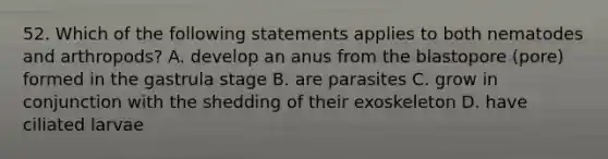 52. Which of the following statements applies to both nematodes and arthropods? A. develop an anus from the blastopore (pore) formed in the gastrula stage B. are parasites C. grow in conjunction with the shedding of their exoskeleton D. have ciliated larvae