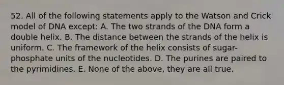 52. All of the following statements apply to the Watson and Crick model of DNA except: A. The two strands of the DNA form a double helix. B. The distance between the strands of the helix is uniform. C. The framework of the helix consists of sugar-phosphate units of the nucleotides. D. The purines are paired to the pyrimidines. E. None of the above, they are all true.